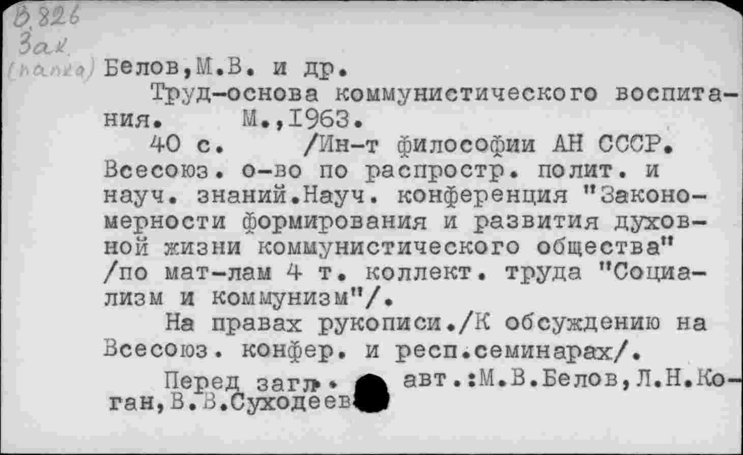 ﻿ЗаХ
>1 :а Бе лов, И. В. и др.
Труд-основа коммунистического воспитания. М.,1963.
40 с. /Ин-т философии АН СССР. Всесоюз. о-во по распростр. полит, и науч, знаний.Науч, конференция ’’Закономерности формирования и развития духовной жизни коммунистического общества” /по мат-лам 4 т. коллект. труда ’’Социализм и коммунизм”/.
На правах рукописи./К обсуждению на Всесоюз. конфер. и респ.семинарах/.
Перед загт>* авт.:М.В.Белов, Л.Н.Коган, В. В .Суходе ев^р